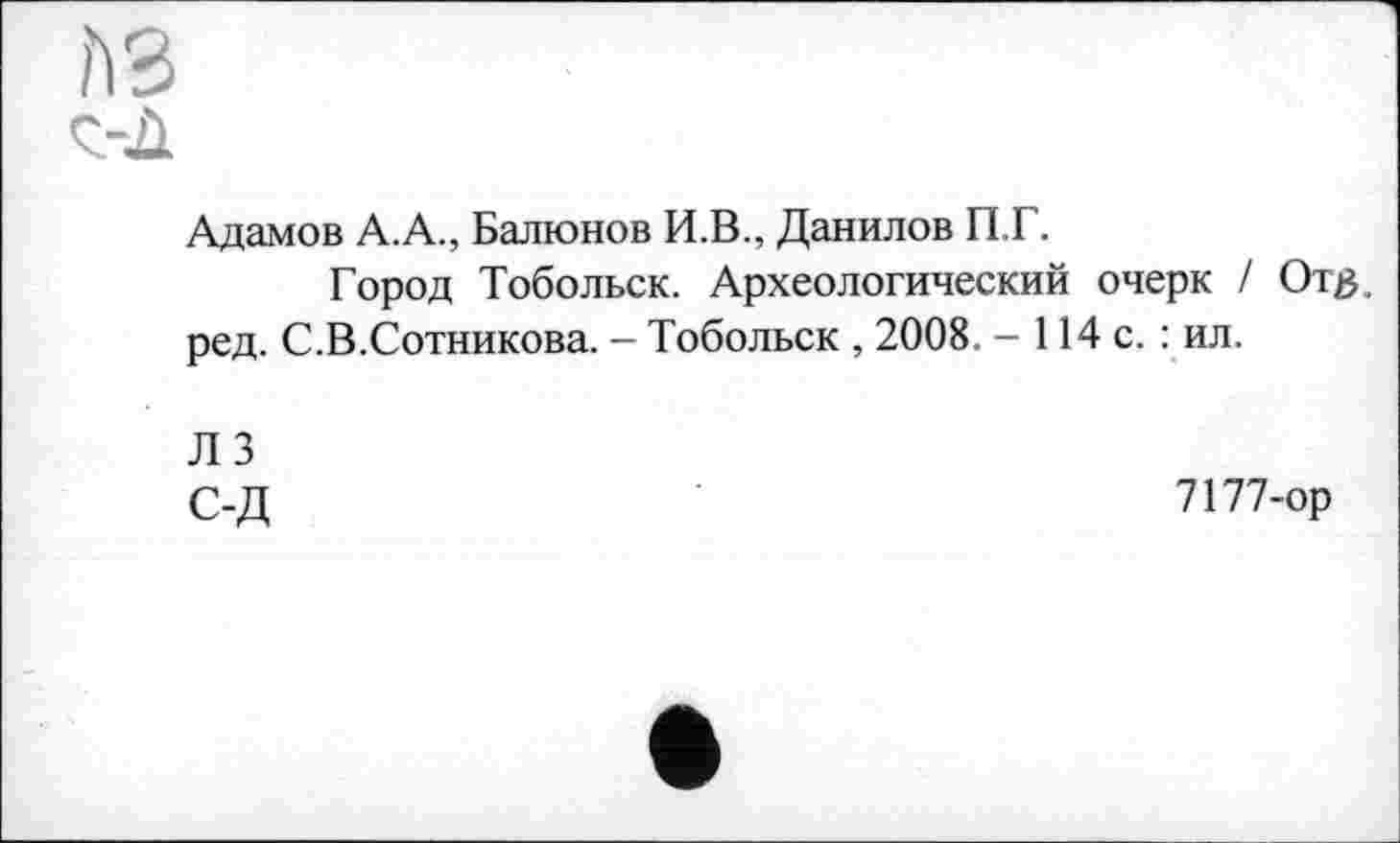 ﻿A3
Адамов А.А., Балюнов И.В., Данилов П.Г.
Город Тобольск. Археологический очерк / От#, ред. С.В.Сотникова. - Тобольск , 2008 . - 114 с. : ил.
ЛЗ С-Д
7177-ор